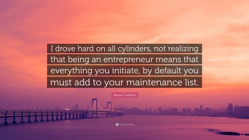 Wayne Cordeiro Quote: “I drove hard on all cylinders, not realizing that being an entrepreneur means that everything you initiate, by default you must add to your maintenance list.”