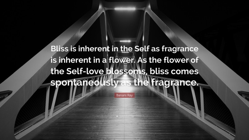 Banani Ray Quote: “Bliss is inherent in the Self as fragrance is inherent in a flower. As the flower of the Self-love blossoms, bliss comes spontaneously as the fragrance.”