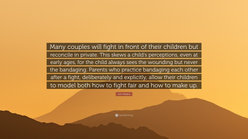 John Medina Quote: “Many couples will fight in front of their children but reconcile in private. This skews a child’s perceptions, even at early ages, for the child always sees the wounding but never the bandaging. Parents who practice bandaging each other after a fight, deliberately and explicitly, allow their children to model both how to fight fair and how to make up.”