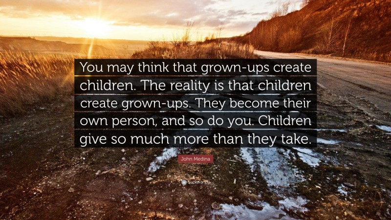 John Medina Quote: “You may think that grown-ups create children. The reality is that children create grown-ups. They become their own person, and so do you. Children give so much more than they take.”