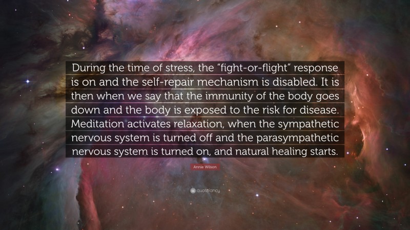 Annie Wilson Quote: “During the time of stress, the “fight-or-flight” response is on and the self-repair mechanism is disabled. It is then when we say that the immunity of the body goes down and the body is exposed to the risk for disease. Meditation activates relaxation, when the sympathetic nervous system is turned off and the parasympathetic nervous system is turned on, and natural healing starts.”