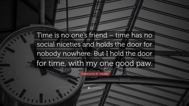 Catherynne M. Valente Quote: “Time is no one’s friend – time has no social niceties and holds the door for nobody nowhere. But I hold the door for time, with my one good paw.”