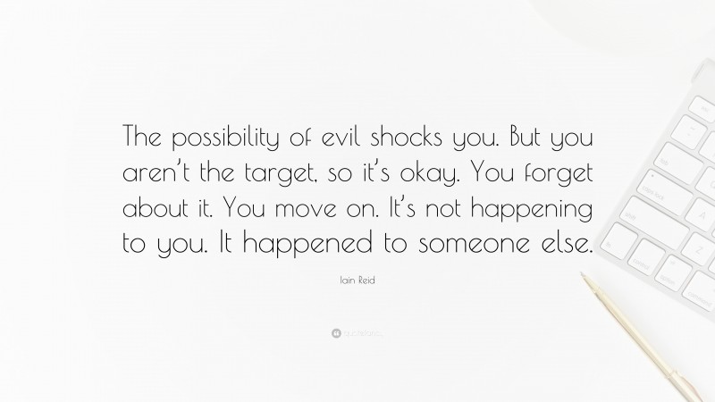 Iain Reid Quote: “The possibility of evil shocks you. But you aren’t the target, so it’s okay. You forget about it. You move on. It’s not happening to you. It happened to someone else.”