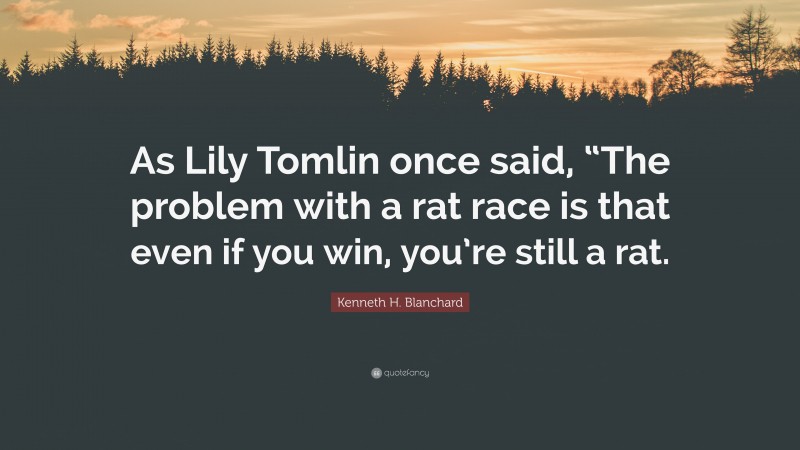 Kenneth H. Blanchard Quote: “As Lily Tomlin once said, “The problem with a rat race is that even if you win, you’re still a rat.”