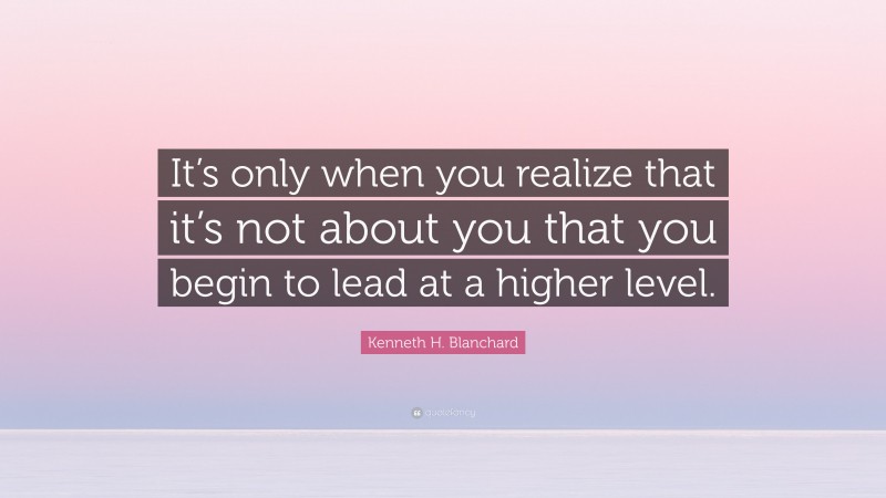 Kenneth H. Blanchard Quote: “It’s only when you realize that it’s not about you that you begin to lead at a higher level.”