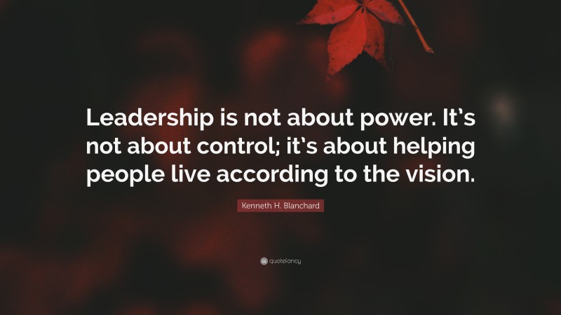 Kenneth H. Blanchard Quote: “Leadership is not about power. It’s not about control; it’s about helping people live according to the vision.”