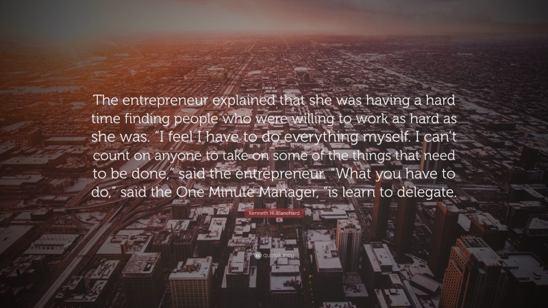 Kenneth H. Blanchard Quote: “The entrepreneur explained that she was having a hard time finding people who were willing to work as hard as she was. “I feel I have to do everything myself. I can’t count on anyone to take on some of the things that need to be done,” said the entrepreneur. “What you have to do,” said the One Minute Manager, “is learn to delegate.”