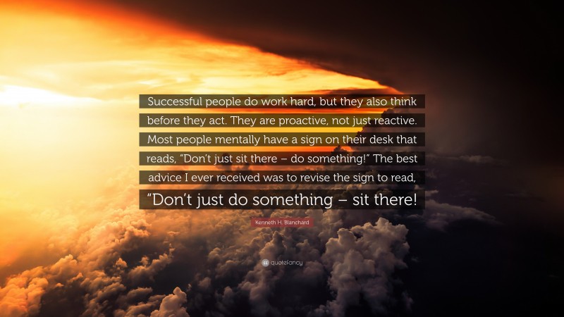 Kenneth H. Blanchard Quote: “Successful people do work hard, but they also think before they act. They are proactive, not just reactive. Most people mentally have a sign on their desk that reads, “Don’t just sit there – do something!” The best advice I ever received was to revise the sign to read, “Don’t just do something – sit there!”