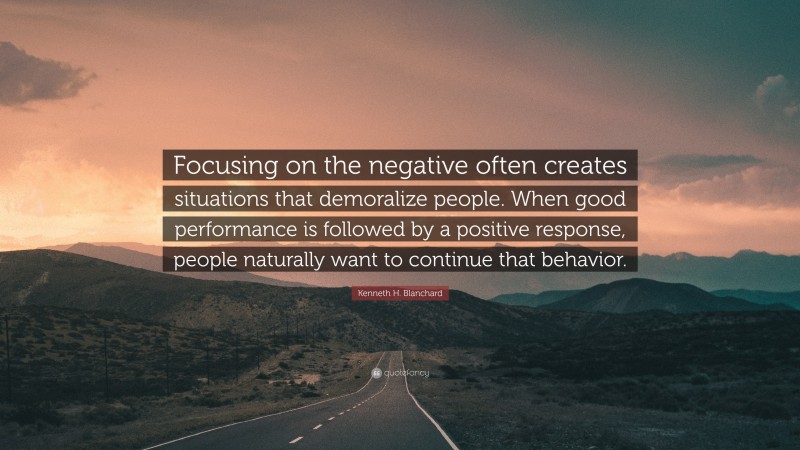 Kenneth H. Blanchard Quote: “Focusing on the negative often creates situations that demoralize people. When good performance is followed by a positive response, people naturally want to continue that behavior.”