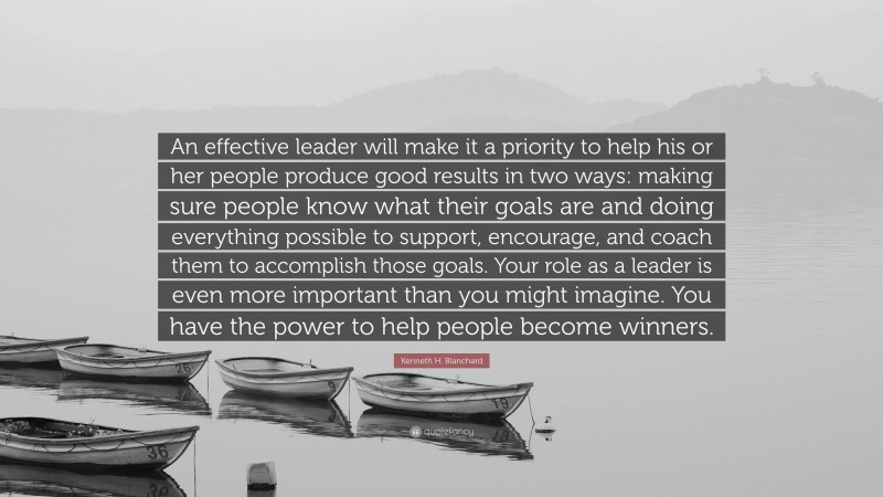 Kenneth H. Blanchard Quote: “An effective leader will make it a priority to help his or her people produce good results in two ways: making sure people know what their goals are and doing everything possible to support, encourage, and coach them to accomplish those goals. Your role as a leader is even more important than you might imagine. You have the power to help people become winners.”