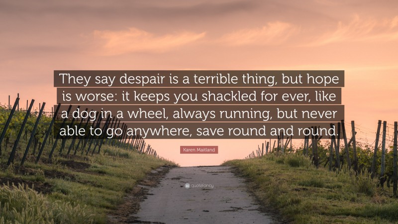 Karen Maitland Quote: “They say despair is a terrible thing, but hope is worse: it keeps you shackled for ever, like a dog in a wheel, always running, but never able to go anywhere, save round and round.”