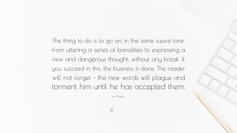 Lev Shestov Quote: “The thing to do is to go on, in the same suave tone, from uttering a series of banalities to expressing a new and dangerous thought, without any break. If you succeed in this, the business is done. The reader will not forget – the new words will plague and torment him until he has accepted them.”