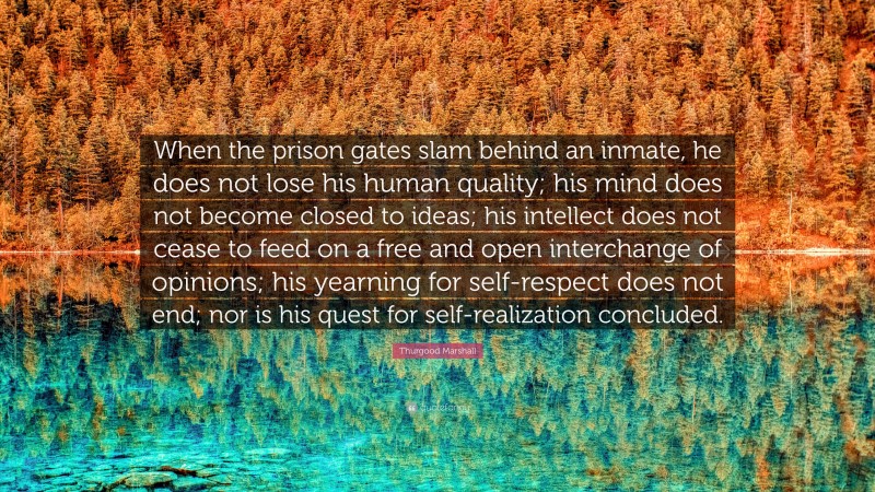 Thurgood Marshall Quote: “When the prison gates slam behind an inmate, he does not lose his human quality; his mind does not become closed to ideas; his intellect does not cease to feed on a free and open interchange of opinions; his yearning for self-respect does not end; nor is his quest for self-realization concluded.”