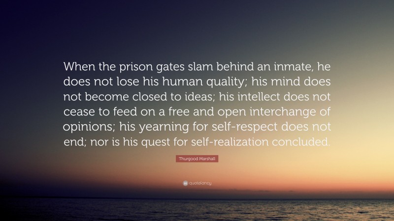 Thurgood Marshall Quote: “When the prison gates slam behind an inmate, he does not lose his human quality; his mind does not become closed to ideas; his intellect does not cease to feed on a free and open interchange of opinions; his yearning for self-respect does not end; nor is his quest for self-realization concluded.”