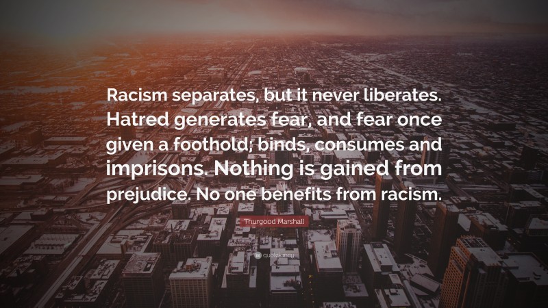 Thurgood Marshall Quote: “Racism separates, but it never liberates. Hatred generates fear, and fear once given a foothold; binds, consumes and imprisons. Nothing is gained from prejudice. No one benefits from racism.”