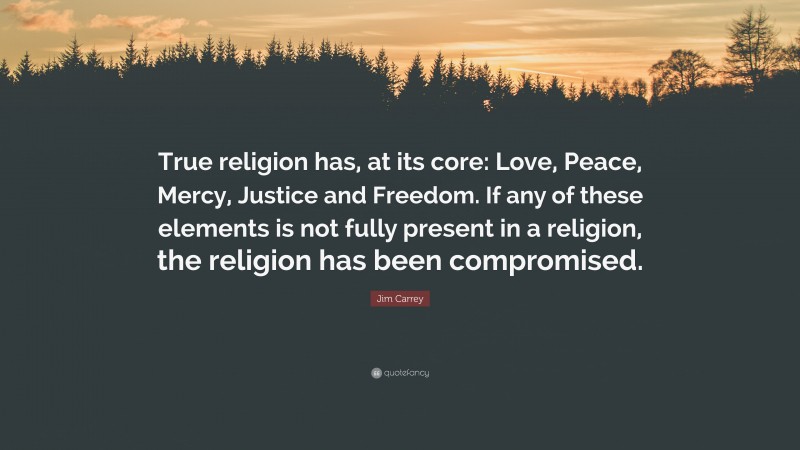 Jim Carrey Quote: “True religion has, at its core: Love, Peace, Mercy, Justice and Freedom. If any of these elements is not fully present in a religion, the religion has been compromised.”