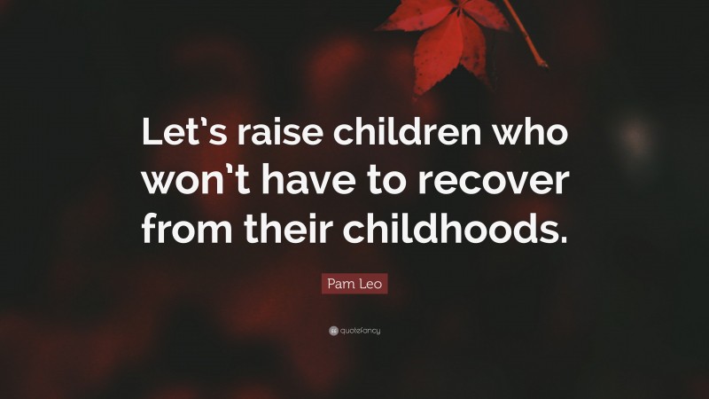 Pam Leo Quote: “Let’s raise children who won’t have to recover from their childhoods.”