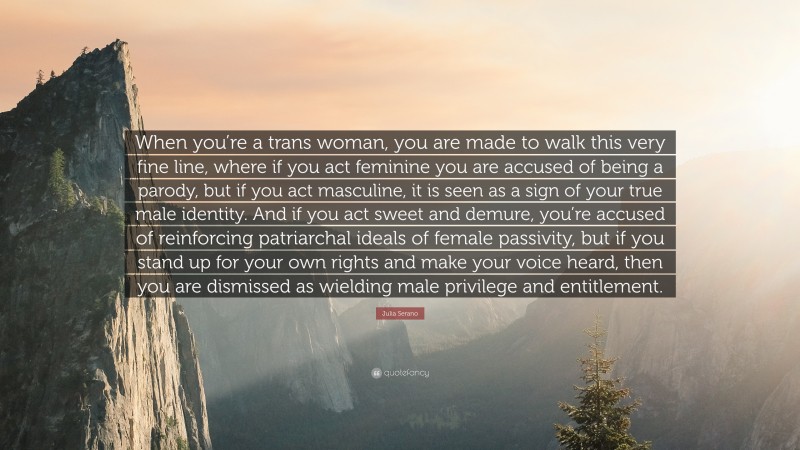 Julia Serano Quote: “When you’re a trans woman, you are made to walk this very fine line, where if you act feminine you are accused of being a parody, but if you act masculine, it is seen as a sign of your true male identity. And if you act sweet and demure, you’re accused of reinforcing patriarchal ideals of female passivity, but if you stand up for your own rights and make your voice heard, then you are dismissed as wielding male privilege and entitlement.”