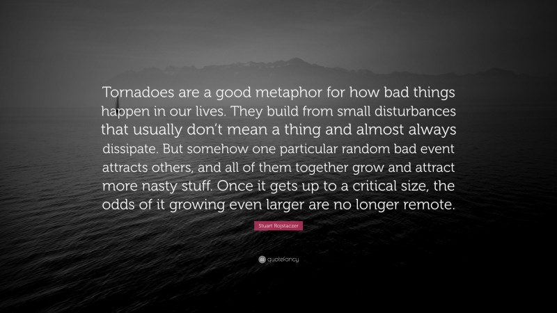 Stuart Rojstaczer Quote: “Tornadoes are a good metaphor for how bad things happen in our lives. They build from small disturbances that usually don’t mean a thing and almost always dissipate. But somehow one particular random bad event attracts others, and all of them together grow and attract more nasty stuff. Once it gets up to a critical size, the odds of it growing even larger are no longer remote.”