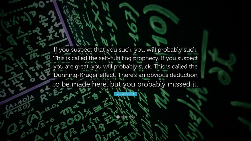 Zach Weinersmith Quote: “If you suspect that you suck, you will probably suck. This is called the self-fulfilling prophecy. If you suspect you are great, you will probably suck. This is called the Dunning-Kruger effect. There’s an obvious deduction to be made here, but you probably missed it.”