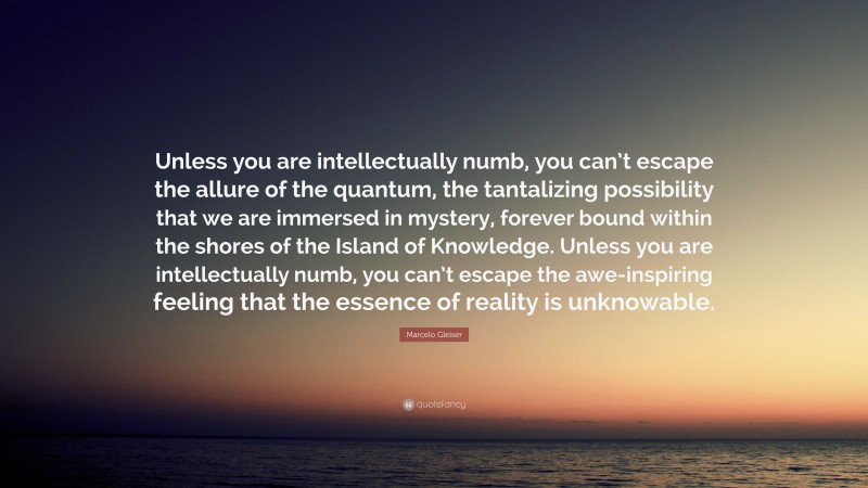 Marcelo Gleiser Quote: “Unless you are intellectually numb, you can’t escape the allure of the quantum, the tantalizing possibility that we are immersed in mystery, forever bound within the shores of the Island of Knowledge. Unless you are intellectually numb, you can’t escape the awe-inspiring feeling that the essence of reality is unknowable.”
