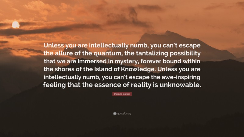 Marcelo Gleiser Quote: “Unless you are intellectually numb, you can’t escape the allure of the quantum, the tantalizing possibility that we are immersed in mystery, forever bound within the shores of the Island of Knowledge. Unless you are intellectually numb, you can’t escape the awe-inspiring feeling that the essence of reality is unknowable.”