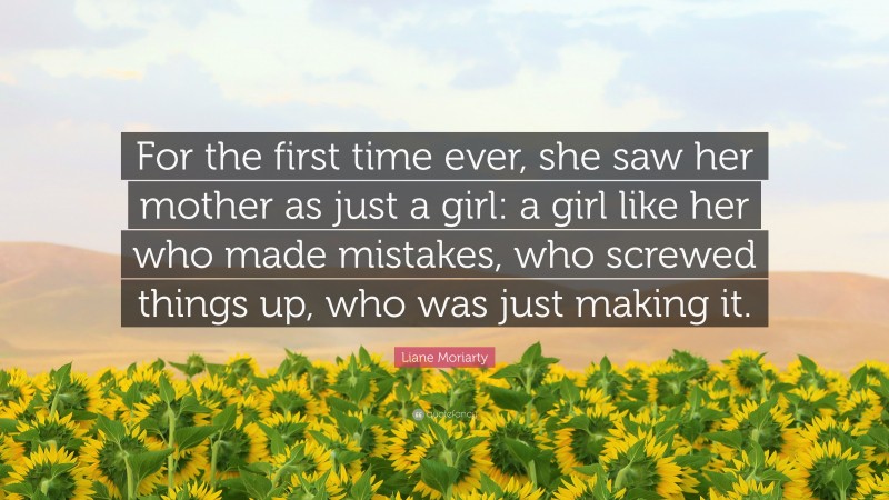Liane Moriarty Quote: “For the first time ever, she saw her mother as just a girl: a girl like her who made mistakes, who screwed things up, who was just making it.”