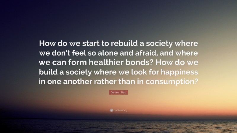Johann Hari Quote: “How do we start to rebuild a society where we don’t feel so alone and afraid, and where we can form healthier bonds? How do we build a society where we look for happiness in one another rather than in consumption?”