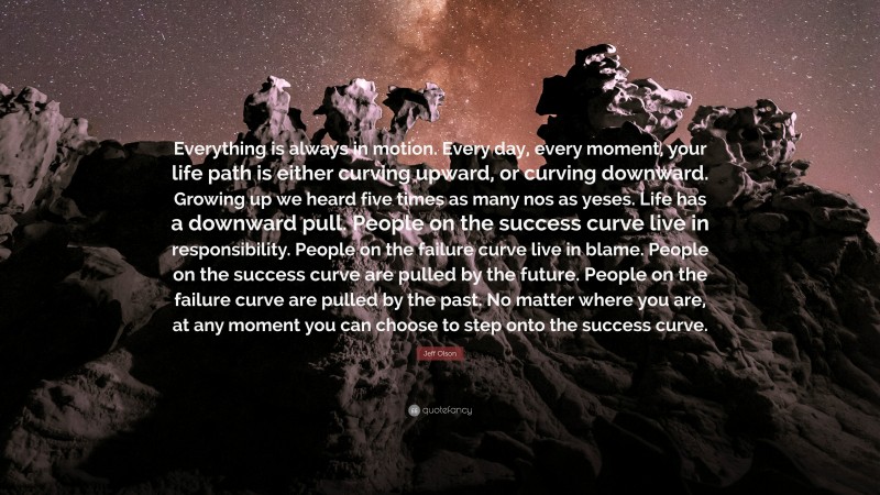 Jeff Olson Quote: “Everything is always in motion. Every day, every moment, your life path is either curving upward, or curving downward. Growing up we heard five times as many nos as yeses. Life has a downward pull. People on the success curve live in responsibility. People on the failure curve live in blame. People on the success curve are pulled by the future. People on the failure curve are pulled by the past. No matter where you are, at any moment you can choose to step onto the success curve.”