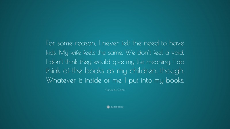 Carlos Ruiz Zafón Quote: “For some reason, I never felt the need to have kids. My wife feels the same. We don’t feel a void. I don’t think they would give my life meaning. I do think of the books as my children, though. Whatever is inside of me, I put into my books.”