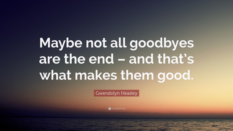 Gwendolyn Heasley Quote: “Maybe not all goodbyes are the end – and that’s what makes them good.”