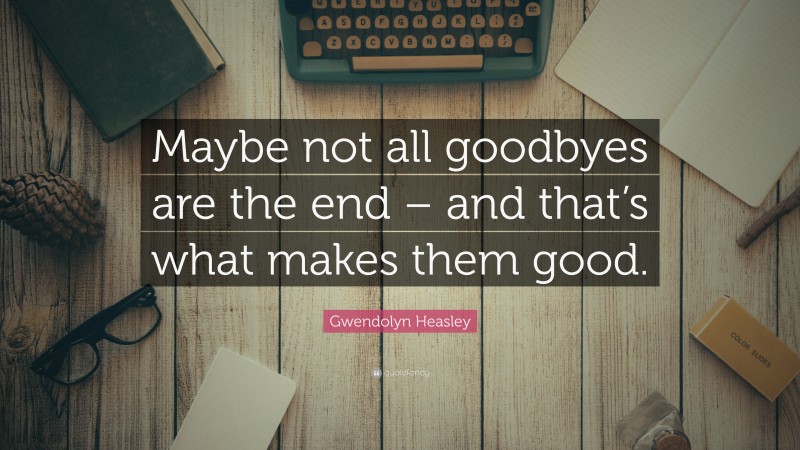 Gwendolyn Heasley Quote: “Maybe not all goodbyes are the end – and that’s what makes them good.”