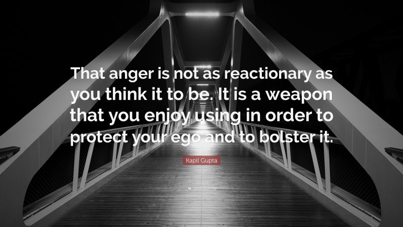 Kapil Gupta Quote: “That anger is not as reactionary as you think it to be. It is a weapon that you enjoy using in order to protect your ego and to bolster it.”