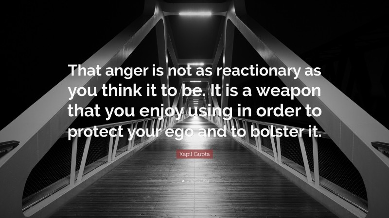 Kapil Gupta Quote: “That anger is not as reactionary as you think it to be. It is a weapon that you enjoy using in order to protect your ego and to bolster it.”