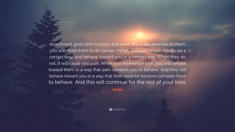 Kapil Gupta Quote: “Attachment gives birth to hope and need. If you are attached to them, you will need them to do certain things, achieve certain things, be a certain way, and behave toward you in a certain way. When they do not, it will cause you pain. When you experience pain, you will behave toward them in a way that pain compels you to behave. And they will behave toward you in a way that their need for freedom compels them to behave. And this will continue for the rest of your lives.”