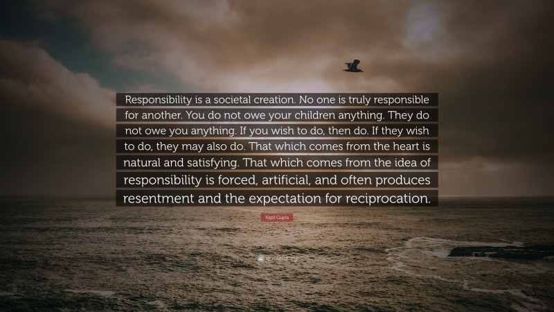 Kapil Gupta Quote: “Responsibility is a societal creation. No one is truly responsible for another. You do not owe your children anything. They do not owe you anything. If you wish to do, then do. If they wish to do, they may also do. That which comes from the heart is natural and satisfying. That which comes from the idea of responsibility is forced, artificial, and often produces resentment and the expectation for reciprocation.”