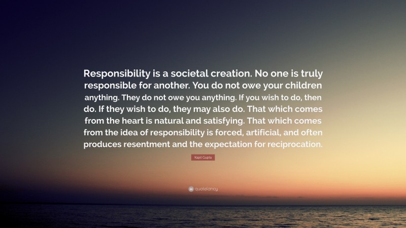 Kapil Gupta Quote: “Responsibility is a societal creation. No one is truly responsible for another. You do not owe your children anything. They do not owe you anything. If you wish to do, then do. If they wish to do, they may also do. That which comes from the heart is natural and satisfying. That which comes from the idea of responsibility is forced, artificial, and often produces resentment and the expectation for reciprocation.”