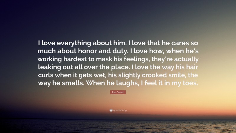 Rae Carson Quote: “I love everything about him. I love that he cares so much about honor and duty. I love how, when he’s working hardest to mask his feelings, they’re actually leaking out all over the place. I love the way his hair curls when it gets wet, his slightly crooked smile, the way he smells. When he laughs, I feel it in my toes.”