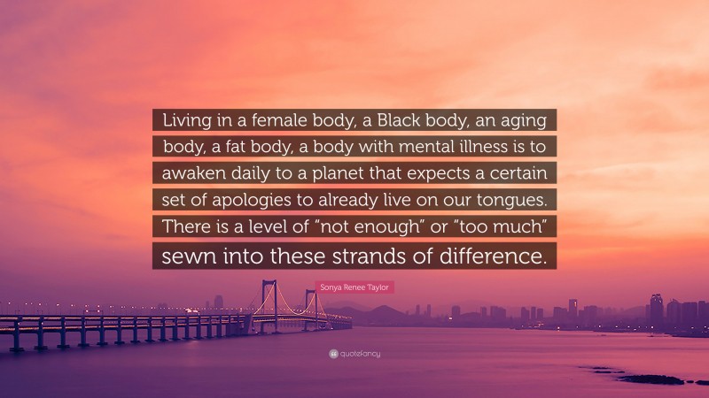 Sonya Renee Taylor Quote: “Living in a female body, a Black body, an aging body, a fat body, a body with mental illness is to awaken daily to a planet that expects a certain set of apologies to already live on our tongues. There is a level of “not enough” or “too much” sewn into these strands of difference.”