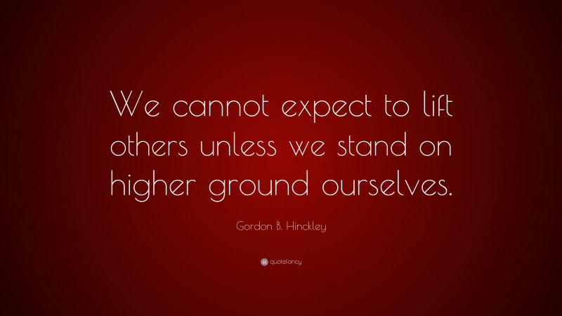 Gordon B. Hinckley Quote: “We cannot expect to lift others unless we stand on higher ground ourselves.”