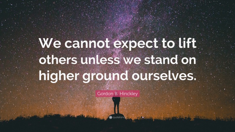 Gordon B. Hinckley Quote: “We cannot expect to lift others unless we stand on higher ground ourselves.”