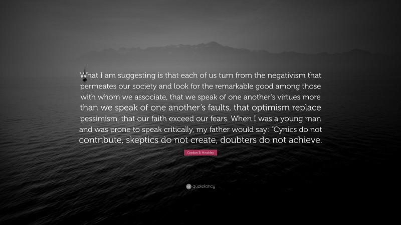 Gordon B. Hinckley Quote: “What I am suggesting is that each of us turn from the negativism that permeates our society and look for the remarkable good among those with whom we associate, that we speak of one another’s virtues more than we speak of one another’s faults, that optimism replace pessimism, that our faith exceed our fears. When I was a young man and was prone to speak critically, my father would say: “Cynics do not contribute, skeptics do not create, doubters do not achieve.”