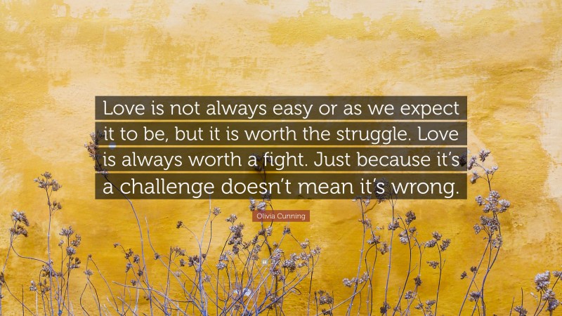 Olivia Cunning Quote: “Love is not always easy or as we expect it to be, but it is worth the struggle. Love is always worth a fight. Just because it’s a challenge doesn’t mean it’s wrong.”