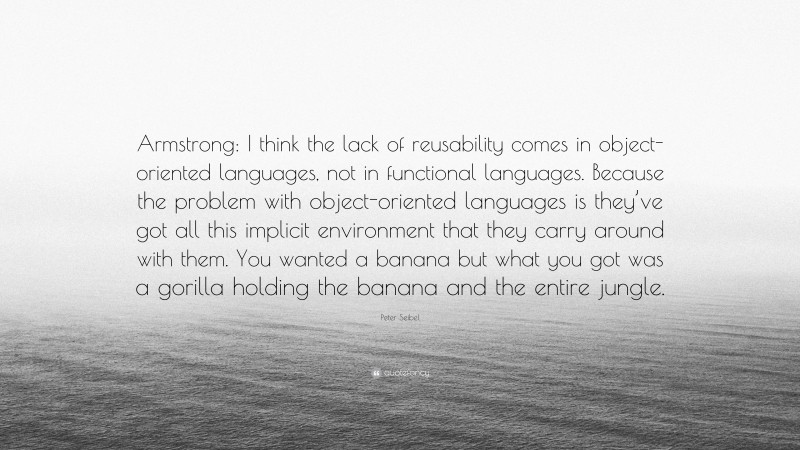 Peter Seibel Quote: “Armstrong: I think the lack of reusability comes in object-oriented languages, not in functional languages. Because the problem with object-oriented languages is they’ve got all this implicit environment that they carry around with them. You wanted a banana but what you got was a gorilla holding the banana and the entire jungle.”