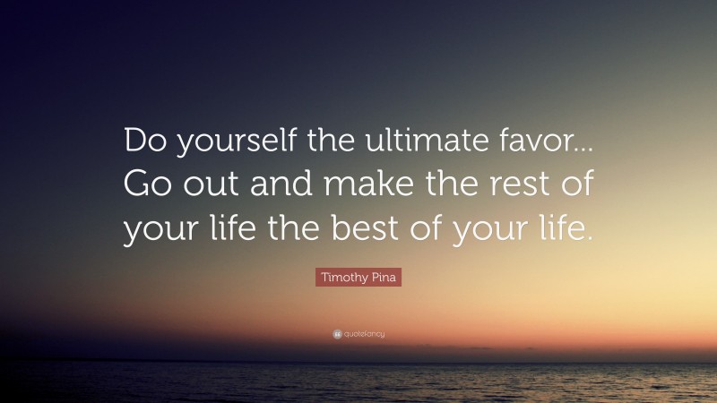 Timothy Pina Quote: “Do yourself the ultimate favor... Go out and make the rest of your life the best of your life.”