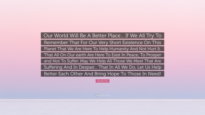 Timothy Pina Quote: “Our World Will Be A Better Place... If We All Try To Remember That For Our Very Short Existence On This Planet That We Are Here To Help Humanity And Not Hurt It. That All On Our earth Are Here To Exist In Peace, To Prosper and Not To Suffer. May We Help All Those We Meet That Are Suffering And In Despair... That In All We Do, Let Us Help Better Each Other And Bring Hope To Those In Need!”
