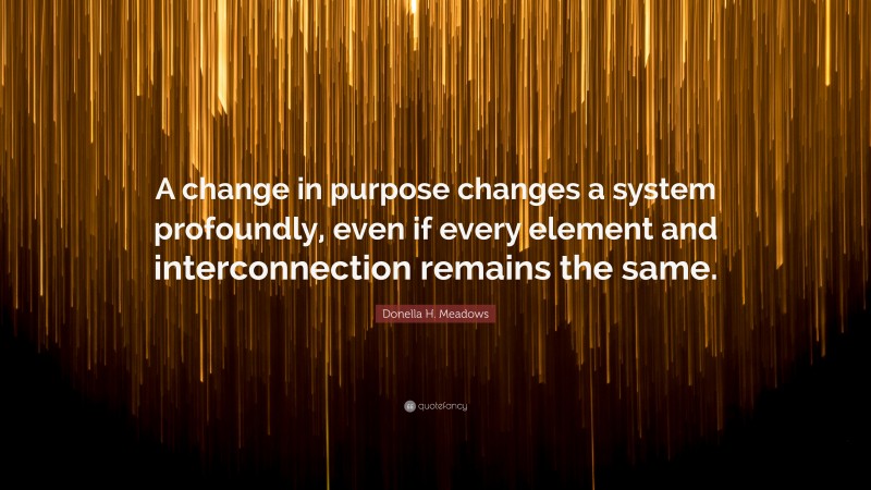 Donella H. Meadows Quote: “A change in purpose changes a system profoundly, even if every element and interconnection remains the same.”