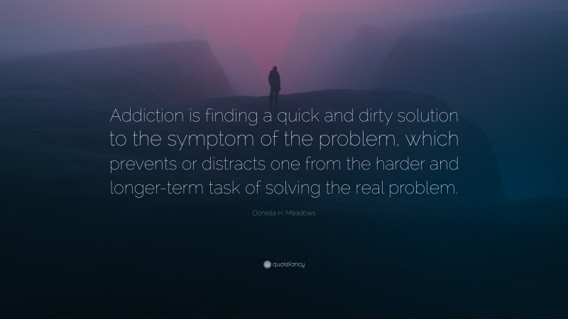 Donella H. Meadows Quote: “Addiction is finding a quick and dirty solution to the symptom of the problem, which prevents or distracts one from the harder and longer-term task of solving the real problem.”