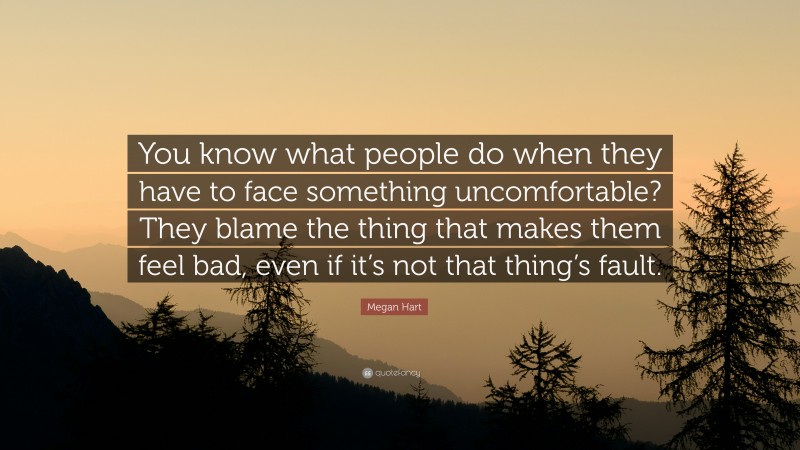 Megan Hart Quote: “You know what people do when they have to face something uncomfortable? They blame the thing that makes them feel bad, even if it’s not that thing’s fault.”