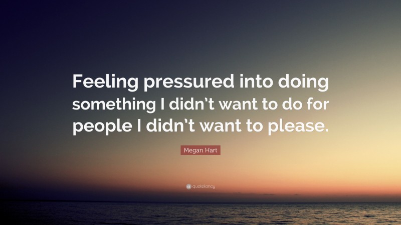 Megan Hart Quote: “Feeling pressured into doing something I didn’t want to do for people I didn’t want to please.”